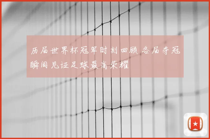历届世界杯冠军时刻回顾 各届夺冠瞬间见证足球最高荣耀