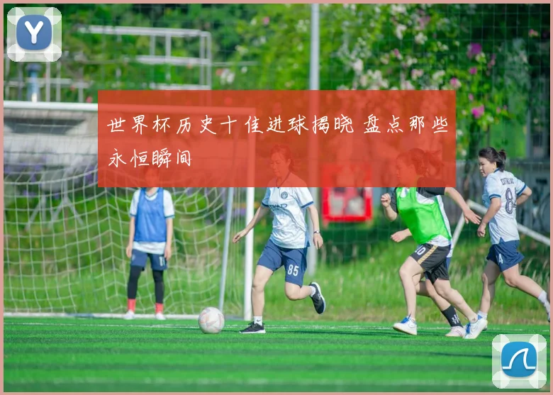 世界杯历史十佳进球揭晓 盘点那些永恒瞬间