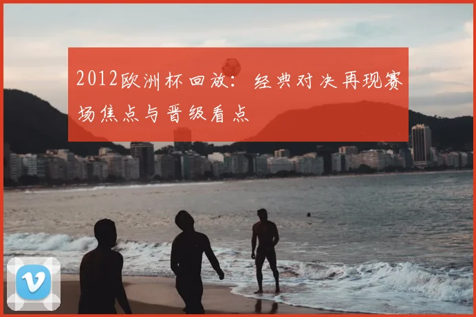 2012欧洲杯回放:经典对决再现赛场焦点与晋级看点