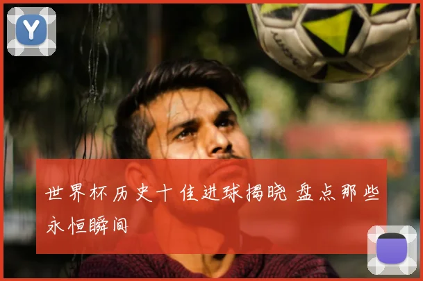 世界杯历史十佳进球揭晓 盘点那些永恒瞬间