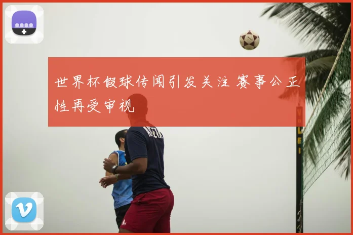 世界杯假球传闻引发关注 赛事公正性再受审视
