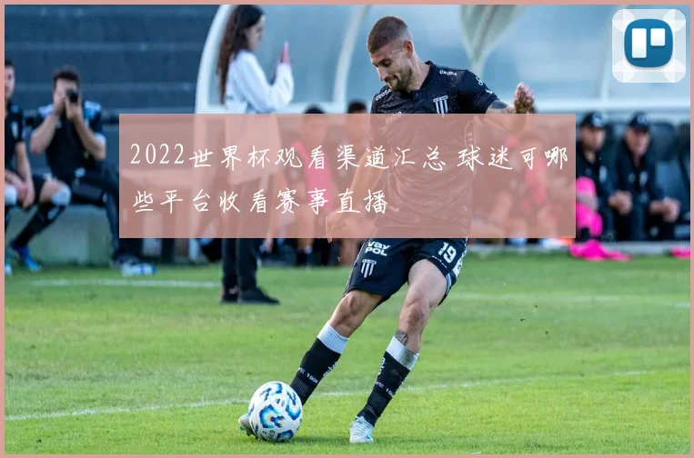 2022世界杯观看渠道汇总 球迷可哪些平台收看赛事直播