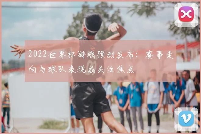 2022世界杯游戏预测发布:赛事走向与球队表现成关注焦点